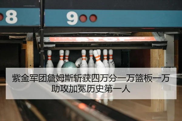 紫金军团詹姆斯斩获四万分一万篮板一万助攻加冕历史第一人